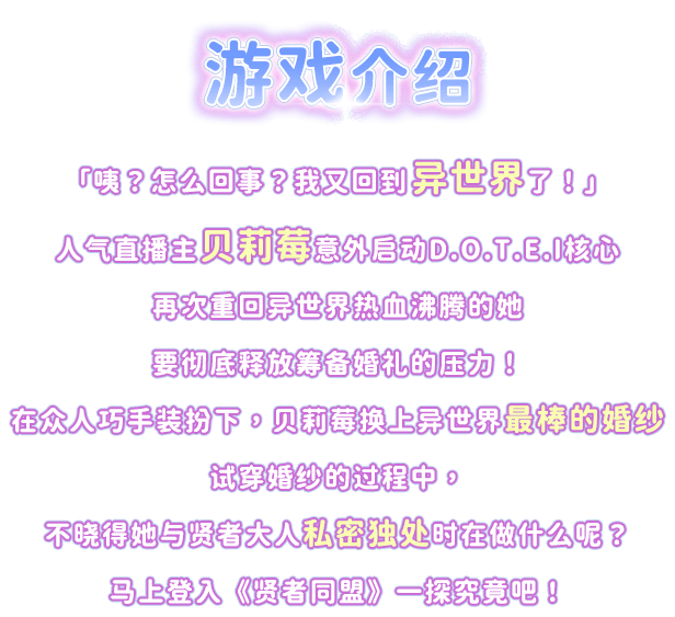 游戏介绍, 「咦？怎么回事？我又回到异世界了！」人气直播主贝莉莓意外启动D.O.T.E.I核心再次重回异世界热血沸腾的她要彻底释放筹备婚礼的压力！在众人巧手装扮下，贝莉莓换上异世界最棒的婚纱试穿婚纱的过程中，不晓得她与贤者大人私密独处时在做什么呢？马上登入《贤者同盟》一探究竟吧！